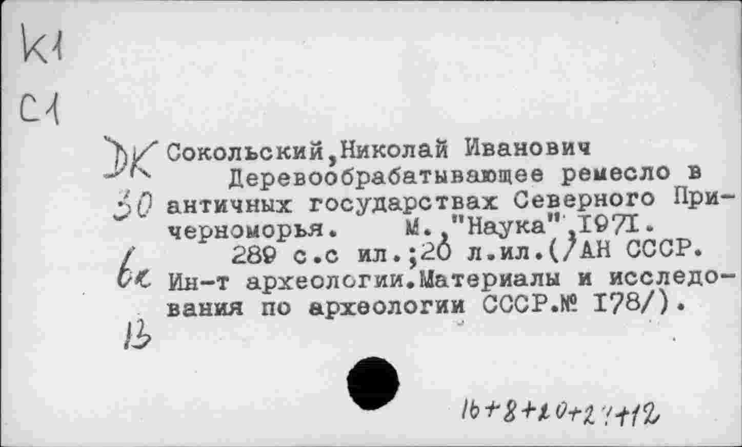 ﻿Соколье кий, Николай Иванович
"'х Деревообрабатывающее ремесло в
$0 античных государствах Северного При черноморья. М. "Наука",1971•
/	28© с.с ил.;20 л.ил.(/АН СССР.
Ин-т археологии.Материалы и исследо вания по археологии СССР.К® 178/).
Ib+X+lL